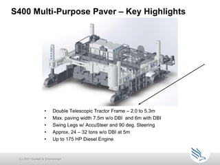 S400 Multi-Purpose Paver – Key Highlights
• Double Telescopic Tractor Frame – 2.0 to 5.3m
• Max. paving width 7.5m w/o DBI and 6m with DBI
• Swing Legs w/ AccuSteer and 90 deg. Steering
• Approx. 24 – 32 tons w/o DBI at 5m
• Up to 175 HP Diesel Engine
(c) 2021 Guntert & Zimmerman
 