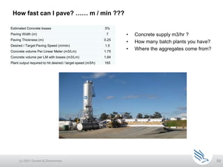 59
How fast can I pave? …… m / min ???
(c) 2021 Guntert & Zimmerman
• Concrete supply m3/hr ?
• How many batch plants you have?
• Where the aggregates come from?
Estimated Concrete losses 5%
Paving Width (m) 7
Paving Thickness (m) 0.25
Desired / Target Paving Speed (m/min) 1.5
Concrete volume Per Linear Meter (m3/Lm) 1.75
Concrete volume per LM with losses (m3/Lm) 1.84
Plant output required to hit desired / target speed (m3/h) 165
 