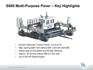 S600 Multi-Purpose Paver – Key Highlights
• Double Telescopic Tractor Frame –2.5 to 6.7m
• Max. paving width 10m without DBI and 9.5m with DBI
• Swing Legs w/ AccuSteer and 90 deg. Steering
• Approx. 30-42 tons without DBI at 7.5m wide
• Up to 302 HP Diesel Engine
(c) 2021 Guntert & Zimmerman
 