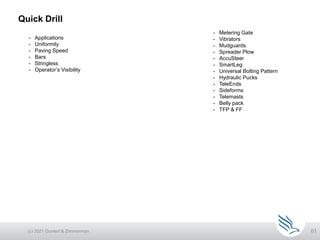 61
Quick Drill
(c) 2021 Guntert & Zimmerman
- Metering Gate
- Vibrators
- Mudguards
- Spreader Plow
- AccuSteer
- SmartLeg
- Universal Bolting Pattern
- Hydraulic Pucks
- TeleEnds
- Sideforms
- Telemasts
- Belly pack
- TFP & FF
- Applications
- Uniformity
- Paving Speed
- Bars
- Stringless
- Operator’s Visibility
 