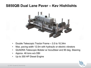 S850QB Dual Lane Paver – Key Highlights
• Double Telescopic Tractor Frame – 3.5 to 10.34m
• Max. paving width 12.5m with hydraulic or electric vibrators
• QUADRA Telescopic Bolster w/ AccuSteer and 90 deg. Steering
• Approx. 46 tons w/o DBI
• Up to 350 HP Diesel Engine
(c) 2021 Guntert & Zimmerman
 