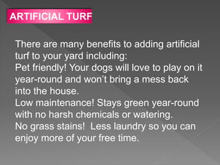 ARTIFICIAL TURF
There are many benefits to adding artificial
turf to your yard including:
Pet friendly! Your dogs will love to play on it
year-round and won’t bring a mess back
into the house.
Low maintenance! Stays green year-round
with no harsh chemicals or watering.
No grass stains! Less laundry so you can
enjoy more of your free time.
 