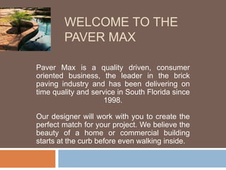 WELCOME TO THE 
PAVER MAX 
Paver Max is a quality driven, consumer 
oriented business, the leader in the brick 
paving industry and has been delivering on 
time quality and service in South Florida since 
1998. 
Our designer will work with you to create the 
perfect match for your project. We believe the 
beauty of a home or commercial building 
starts at the curb before even walking inside. 
 