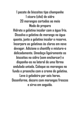 1 pacote de biscoitos tipo champanhe
1 xícara (chá) de sidra
20 morangos cortados ao meio
Modo de preparo
Hidrate a gelatina incolor com a água fria.
Dissolva a gelatina de morango na água
quente, junte a gelatina incolor e reserve.
Incorpore as gelatinas às claras em neve
devagar. Adicione o chantilly e misture-o
delicadamente. Umedeça ligeiramente os
biscoitos na sidra (sem encharcar) e
disponha-os na lateral de uma fôrma
ondulada untada. Coloque os morangos no
fundo e preencha com o creme de gelatina.
Leve à geladeira por seis horas.
Desenforme, decore com morangos frescos
e sirva em seguida.
 