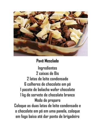 Pavê Mesclado
Ingredientes
2 caixas de Bis
2 latas de leite condensado
6 colheres de chocolate em pó
1 pacote de bolacha wafer chocolate
1 kg de sorvete de chocolate branco
Modo de preparo
Coloque as duas latas de leite condensado e
o chocolate em pó em uma panela, coloque
em fogo baixo até dar ponto de brigadeiro
 