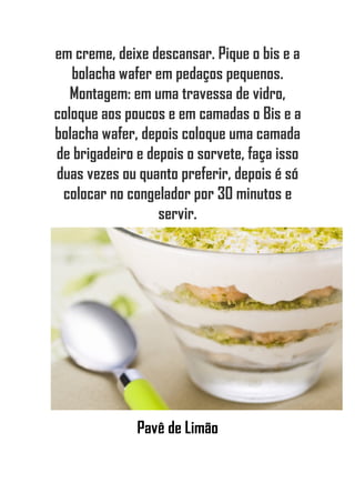 em creme, deixe descansar. Pique o bis e a
bolacha wafer em pedaços pequenos.
Montagem: em uma travessa de vidro,
coloque aos poucos e em camadas o Bis e a
bolacha wafer, depois coloque uma camada
de brigadeiro e depois o sorvete, faça isso
duas vezes ou quanto preferir, depois é só
colocar no congelador por 30 minutos e
servir.
Pavê de Limão
 