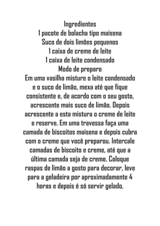 Ingredientes
1 pacote de bolacha tipo maisena
Suco de dois limões pequenos
1 caixa de creme de leite
1 caixa de leite condensado
Modo de preparo
Em uma vasilha misture o leite condensado
e o suco de limão, mexa até que fique
consistente e, de acordo com o seu gosto,
acrescente mais suco de limão. Depois
acrescente a esta mistura o creme de leite
e reserve. Em uma travessa faça uma
camada de biscoitos maisena e depois cubra
com o creme que você preparou. Intercale
camadas de biscoito e creme, até que a
última camada seja de creme. Coloque
raspas de limão a gosto para decorar, leve
para a geladeira por aproximadamente 4
horas e depois é só servir gelado.
 