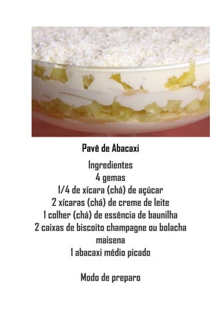 Pavê de Abacaxi
Ingredientes
4 gemas
1/4 de xícara (chá) de açúcar
2 xícaras (chá) de creme de leite
1 colher (chá) de essência de baunilha
2 caixas de biscoito champagne ou bolacha
maisena
1 abacaxi médio picado
Modo de preparo
 