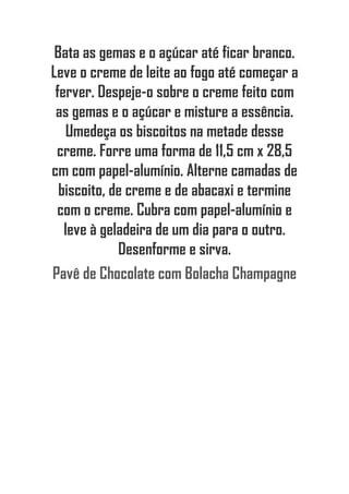 Bata as gemas e o açúcar até ficar branco.
Leve o creme de leite ao fogo até começar a
ferver. Despeje-o sobre o creme feito com
as gemas e o açúcar e misture a essência.
Umedeça os biscoitos na metade desse
creme. Forre uma forma de 11,5 cm x 28,5
cm com papel-alumínio. Alterne camadas de
biscoito, de creme e de abacaxi e termine
com o creme. Cubra com papel-alumínio e
leve à geladeira de um dia para o outro.
Desenforme e sirva.
Pavê de Chocolate com Bolacha Champagne
 