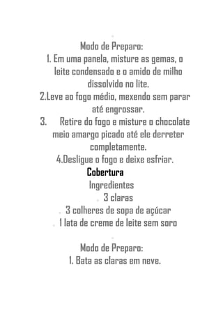 o
Modo de Preparo:
1. Em uma panela, misture as gemas, o
leite condensado e o amido de milho
dissolvido no lite.
2.Leve ao fogo médio, mexendo sem parar
até engrossar.
3. Retire do fogo e misture o chocolate
meio amargo picado até ele derreter
completamente.
4.Desligue o fogo e deixe esfriar.
Cobertura
Ingredientes
o 3 claras
o 3 colheres de sopa de açúcar
o 1 lata de creme de leite sem soro
o
Modo de Preparo:
1. Bata as claras em neve.
 