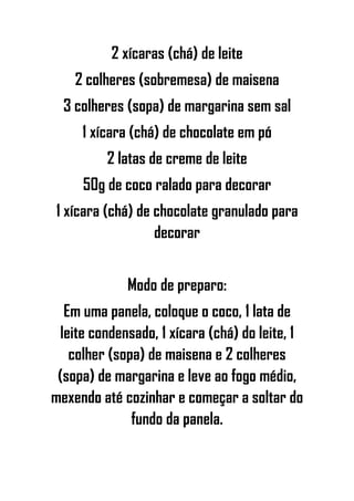 2 xícaras (chá) de leite
2 colheres (sobremesa) de maisena
3 colheres (sopa) de margarina sem sal
1 xícara (chá) de chocolate em pó
2 latas de creme de leite
50g de coco ralado para decorar
1 xícara (chá) de chocolate granulado para
decorar
Modo de preparo:
Em uma panela, coloque o coco, 1 lata de
leite condensado, 1 xícara (chá) do leite, 1
colher (sopa) de maisena e 2 colheres
(sopa) de margarina e leve ao fogo médio,
mexendo até cozinhar e começar a soltar do
fundo da panela.
 