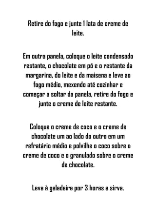 Retire do fogo e junte 1 lata de creme de
leite.
Em outra panela, coloque o leite condensado
restante, o chocolate em pó e o restante da
margarina, do leite e da maisena e leve ao
fogo médio, mexendo até cozinhar e
começar a soltar da panela, retire do fogo e
junte o creme de leite restante.
Coloque o creme de coco e o creme de
chocolate um ao lado do outro em um
refratário médio e polvilhe o coco sobre o
creme de coco e o granulado sobre o creme
de chocolate.
Leve à geladeira por 3 horas e sirva.
 