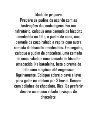 Modo de preparo
Prepare os pudins de acordo com as
instruções das embalagens. Em um
refratário, coloque uma camada de biscoito
umedecida no leite, o pudim de coco, uma
camada de coco ralado e repita com outra
camada de biscoito umedecidos. Em seguida,
coloque o pudim de chocolate, uma camada
de coco ralado e uma camada de biscoito
umedecido. Na batedeira, bata o creme de
leite com o açúcar até engrossar
ligeiramente. Coloque sobre o pavê e leve
para gelar no mínimo por 3 horas. Decore
com bolinhas de chocolate. Dica: Se preferir
decore com coco ralado e raspas de
chocolate.
 