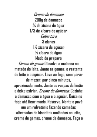 Creme de damasco
200g de damasco
¾ de xícara de água
1/3 de xícara de açúcar
Cobertura
3 claras
1 ½ xícara de açúcar
½ xícara de água
Modo de preparo
Creme de gema: Dissolva a maisena na
metade do leite. Junte as gemas, o restante
do leite e o açúcar. Leve ao fogo, sem parar
de mexer, por cinco minutos,
aproximadamente. Junte as raspas de limão
e deixe esfriar. Creme de damasco: Cozinhe
o damasco com a água e o açúcar. Deixe no
fogo até ficar macio. Reserve. Monte o pavê
em um refratário fazendo camadas
alternadas de biscoitos molhados no leite,
creme de gemas, creme de damasco. Faça a
 