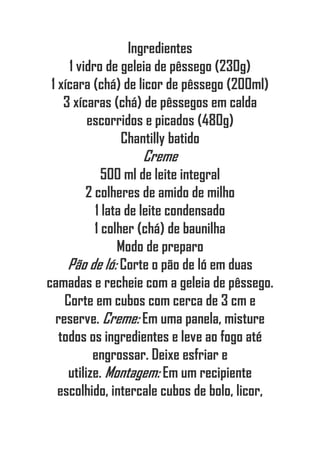 Ingredientes
1 vidro de geleia de pêssego (230g)
1 xícara (chá) de licor de pêssego (200ml)
3 xícaras (chá) de pêssegos em calda
escorridos e picados (480g)
Chantilly batido
Creme
500 ml de leite integral
2 colheres de amido de milho
1 lata de leite condensado
1 colher (chá) de baunilha
Modo de preparo
Pão de ló: Corte o pão de ló em duas
camadas e recheie com a geleia de pêssego.
Corte em cubos com cerca de 3 cm e
reserve. Creme: Em uma panela, misture
todos os ingredientes e leve ao fogo até
engrossar. Deixe esfriar e
utilize. Montagem: Em um recipiente
escolhido, intercale cubos de bolo, licor,
 