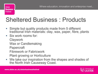 Sheltered Business : Products
• Simple but quality products made from 5 different
traditional Irish materials: clay, wax, paper, fibre, plants
• Six work rooms for:
Claywork
Wax or Candlemaking
Papercraft
Fibrework or Fabricwork
Plant growing or Horticulture
• We take our inspiration from the shapes and shades of
the North Irish Causeway Coast.
 