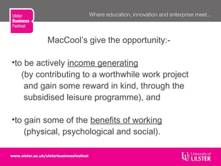 MacCool’s give the opportunity:-
•to be actively income generating
(by contributing to a worthwhile work project
and gain some reward in kind, through the
subsidised leisure programme), and
•to gain some of the benefits of working
(physical, psychological and social).
 