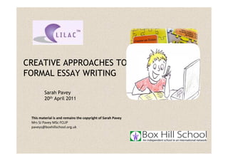 CREATIVE APPROACHES TO
FORMAL ESSAY WRITING

         Sarah Pavey
         20th April 2011


 This material is and remains the copyright of Sarah Pavey
 Mrs SJ Pavey MSc FCLIP
 paveys@boxhillschool.org.uk
 