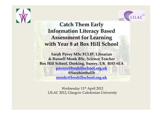 Catch Them Early
   Information Literacy Based
    Assessment for Learning
  with Year 8 at Box Hill School
      Sarah Pavey MSc FCLIP, Librarian
    & Russell Monk BSc, Science Teacher
Box Hill School, Dorking, Surrey, UK RH5 6EA
         paveys@boxhillschool.org.uk
                @Sarahinthelib
         monkr@boxhillschool.org.uk

           Wednesday 11th April 2012
    LILAC 2012, Glasgow Caledonian University
 