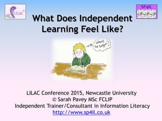What Does Independent
Learning Feel Like?
LILAC Conference 2015, Newcastle University
© Sarah Pavey MSc FCLIP
Independent Trainer/Consultant in Information Literacy
http://www.sp4il.co.uk
 