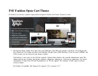 PAV Fashion Open Cart Theme
Pav Fashion is an innovative responsive Opencart theme designed for Fashion and Cosmetic eCommerce website.
 The Opencart theme includes three skin colors, great Slidershow with 100+ great animation and effects. It's developed with
Pavo Framework. Pav Fashion uses latest web technology (Google Fonts, SASS, Bootstrap 3, Font Awesome 4, HTML5 and
CSS3) to make your site the lead in your business industry.
Customization is just a piece of cake with the responsive Opencart theme thanks to the powerful administration panel. The
Admin panel has tons of built-in functionality including: Megamenu configuration, Visual layout configuration, Live theme
customization, Custom Font, CSS and JS optimization, etc. We also supports 10+ extensions to build a great ecommerce
system in minutes.
Pav Fashion is Compatible with Opencart 2.0, opencart 1.5.6.x, opencart 1.5.5
 
