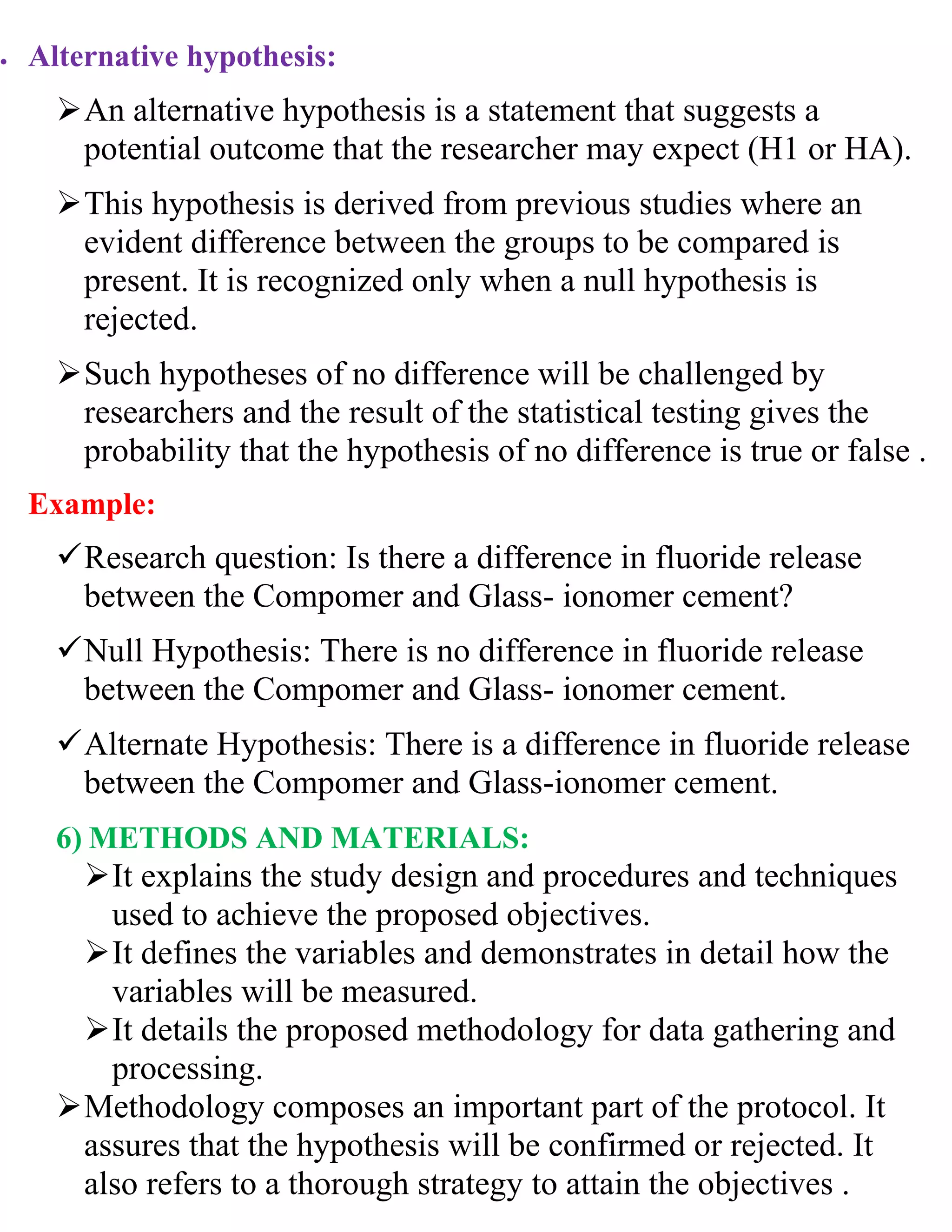  Alternative hypothesis:
An alternative hypothesis is a statement that suggests a
potential outcome that the researcher may expect (H1 or HA).
This hypothesis is derived from previous studies where an
evident difference between the groups to be compared is
present. It is recognized only when a null hypothesis is
rejected.
Such hypotheses of no difference will be challenged by
researchers and the result of the statistical testing gives the
probability that the hypothesis of no difference is true or false .
Example:
Research question: Is there a difference in fluoride release
between the Compomer and Glass- ionomer cement?
Null Hypothesis: There is no difference in fluoride release
between the Compomer and Glass- ionomer cement.
Alternate Hypothesis: There is a difference in fluoride release
between the Compomer and Glass-ionomer cement.
6) METHODS AND MATERIALS:
It explains the study design and procedures and techniques
used to achieve the proposed objectives.
It defines the variables and demonstrates in detail how the
variables will be measured.
It details the proposed methodology for data gathering and
processing.
Methodology composes an important part of the protocol. It
assures that the hypothesis will be confirmed or rejected. It
also refers to a thorough strategy to attain the objectives .
 