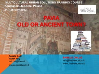 MULTICULTURAL URBAN SOLUTIONS TRAINING COURSE
Konstancin-Jeziorna, Poland
21 – 26 May 2013
Angela Colli
PAVIA Italy
luriboni@libero.it
angela.colli@unipv.it
PAVIA
OLD OR ANCIENT TOWN?
BABELE ONLUS
info@babeleonlus.it
www. babeleonlus.it
 
