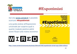 Dal sito www.wired.it è possibile 
scaricare #Expottimisti 
una guida pratica all’Esposizione 
universale per scoprire quali e 
#Expottimisti 
http://www.wired.it/economia/business/2014/07/09/expottimisti-wired-expo-2015-milano/ 
10 
quante ricadute positive potrà 
avere l’Expo sulla nostra economia 
 