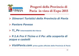 Progetti della Provincia di 
Pavia in vista di Expo 2015 
 Itinerari Turistici della Provincia di Pavia 
 Paniere Pavese 
111444 
 Ti_Po Intermodalità Bici-Barca 
 P.I.A Fra il Ticino e il Po: alla scoperta di 
acque e castelli 
 VisitPavia.com prima guida ufficiale della Provincia di Pavia 
 
