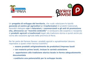 Un progetto di sviluppo del territorio, che vuole valorizzare le tipicità 
ponendo al centro gli agricoltori e i trasformatori di prodotti tradizionali, 
facendoli dialogare con i ristoratori, i commercianti e gli enti di promozione 
che, attraverso un “marchio ombrello” ci conducano alla scoperta o riscoperta 
di prodotti agricoli o trasformati legati alla tradizione storica e quindi anche più 
222000 
vicina alla vocazione agricola della provincia di Pavia. 
Per far parte del Paniere Pavese i prodotti agricoli e agroalimentari devono 
rispondere a questi criteri tecnico-scientifici: 
 essere prodotti artigianalmente da produttori/imprese locali 
 con materie prime locali, incluse le varietà autoctone 
 appartenere alla tradizione storica locale in forma adeguatamente 
documentata 
costituire una potenzialità per lo sviluppo locale. 
 