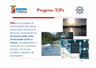 Progetto TiPo 
TTiiPPoo è un progetto di 
intermodalità Bici-Barca 
voluto dalla Provincia di 
Pavia per promuovere la 
222111 
fruizione delle aree 
rivierasche di Po e 
Ticino, sviluppandone il 
raccordo con il territorio 
pavese, con le sue 
iniziative culturali e di 
animazione 
 