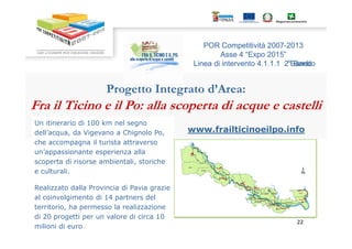 POR Competitività 2007-2013 
Asse 4 ““Expo 2015”” 
Linea di intervento 4.1.1.1 2°°BBaannddoo 
Progetto Integrato d’Area: 
Fra il Ticino e il Po: alla scoperta di acque e castelli 
Un itinerario di 100 km nel segno 
www.frailticinoeilpo.info 
222222 
dell’acqua, da Vigevano a Chignolo Po, 
che accompagna il turista attraverso 
un’appassionante esperienza alla 
scoperta di risorse ambientali, storiche 
e culturali. 
Realizzato dalla Provincia di Pavia grazie 
al coinvolgimento di 14 partners del 
territorio, ha permesso la realizzazione 
di 20 progetti per un valore di circa 10 
milioni di euro 
 