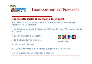 I sottoscrittori del Protocollo 
Hanno sottoscritto il protocollo 46 soggetti: 
 11 Enti Locali (tra i quali la Comunità Montana Oltrepò Pavese 
costituita da 19 comuni) 
 La Fondazione per lo Sviluppo dell’Oltrepò Pavese (GAL) costituita da 
50 comuni 
24 
 13 Associazioni di Categoria 
 13 Distretti del Commercio 
 L’Università di Pavia 
 Il Consorzio Terre Basso Pavese composto da 15 comuni 
 6 tra Associazioni, Fondazioni e Consorzi 
 