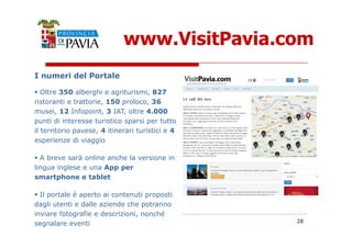 I numeri del Portale 
www.VisitPavia.com 
 Oltre 350 alberghi e agriturismi, 827 
ristoranti e trattorie, 150 proloco, 36 
musei, 12 Infopoint, 3 IAT, oltre 4.000 
punti di interesse turistico sparsi per tutto 
28 
il territorio pavese, 4 itinerari turistici e 4 
esperienze di viaggio 
 A breve sarà online anche la versione in 
lingua inglese e una App per 
smartphone e tablet 
 Il portale è aperto ai contenuti proposti 
dagli utenti e dalle aziende che potranno 
inviare fotografie e descrizioni, nonché 
segnalare eventi 
 