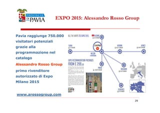EXPO 2015: Alessandro Rosso Group 
Pavia raggiunge 750.000 
visitatori potenziali 
grazie alla 
programmazione nel 
catalogo 
222999 
Alessandro Rosso Group 
primo rivenditore 
autorizzato di Expo 
Milano 2015 
www.arossogroup.com 
 