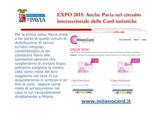 EXPO 2015: Anche Pavia nel circuito 
internazionale delle Card turistiche 
Per la prima volta, Pavia entra 
a far parte di questi circuiti di 
distribuzione di servizi 
turistici integrati, 
consentendoci di far 
conoscere Pavia alle 
333000 
tantissime persone che 
sceglieranno di visitare Expo: 
potranno scegliere la nostra 
città come meta del loro 
soggiorno nel caso in cui 
acquisteranno in anticipo e on 
line la card, oppure come 
meta di un’escursione nel 
caso in cui l’acquisteranno 
direttamente a Milano. 
www.milanocard.it 
 
