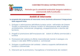 I DISTRETTI DELL'ATTRATTIVITÀ 
Iniziative per la attrattività territoriale integrata turistica e 
commerciale della Lombardia 
Ambiti di intervento 
Le proposte del programma di intervento vanno declinate attraverso l’integrazione 
delle seguenti linee: 
1. Sviluppo e valorizzazione dell’offerta turistica anche nell’ambito dei Sistemi 
Turistici e promozione di itinerari turistici di valorizzazione delle eccellenze 
architettoniche, commerciali (shopping), enogastronomiche e storiche del 
333555 
territorio. 
2. Progetti di promozione dell’innovazione dei sistemi di offerta commerciale e 
turistica 
3. Promozione del sistema di offerta imprenditoriale tramite il sostegno e la 
messa in rete delle MPMI turistiche e commerciali 
4. Sviluppo e qualificazione del contesto urbano a supporto dell’attrattività 
turistica e commerciale 
5. Interventi per la promozione, l’accoglienza e l’orientamento dei visitatori 
 