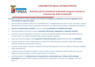 I DISTRETTI DELL'ATTRATTIVITÀ 
Iniziative per la attrattività territoriale integrata turistica e 
commerciale della Lombardia 
A valere su risorse in conto capitale cofinanziate da Regione Lombardia e Comuni aggregati sono 
ammissibili le seguenti spese: 
• lavori e opere di pubblica utilità per la riqualificazione e il miglioramento dei centri urbani, fornitura e posa di 
attrezzature per arredo urbano e pubblica illuminazione con attenzione all’impatto ambientale ed energetico; 
• servizi e infrastrutture pubblici a servizio della accessibilità e fruibilità dei luoghi; 
• interventi pubblici di fornitura e posa di pannelli informativi, segnaletica, infopoint turistici; 
• fornitura e posa di attrezzature, strutture e chioschi di proprietà pubblica funzionali alla realizzazione di 
333777 
mercati storici o di qualità identificati dalla programmazione regionale; 
• spese per interventi pubblici volti a garantire livelli di servizio adeguati alle persone con disabilità; 
• acquisto, fornitura e posa di attrezzature e impianti per l’efficientamento energetico degli edifici pubblici 
destinati all’attività commerciale e turistica; 
• acquisto di attrezzature, impianti e strutture funzionali all’erogazione di servizi pubblici di interesse collettivo 
legati all’attrattività; 
• acquisto di mezzi di trasporto pubblico a basso impatto emissivo dedicati al trasferimento dei turisti nei 
luoghi di interesse turistico e commerciale presenti nel territorio; 
• interventi pubblici di realizzazione di impiantistica multimediale per l’utilizzo di tecnologie 
innovative in funzione dello svolgimento dell’attività commerciale e turistica (es. cablaggio, aree wi.fi 
free,…). 
 