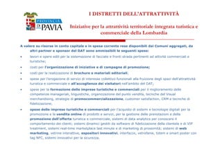 I DISTRETTI DELL'ATTRATTIVITÀ 
Iniziative per la attrattività territoriale integrata turistica e 
commerciale della Lombardia 
A valere su risorse in conto capitale e in spesa corrente rese disponibili dai Comuni aggregati, da 
altri partner e sponsor del DAT sono ammissibili le seguenti spese: 
• lavori e opere edili per la sistemazione di facciate e fronti strada pertinenti ad attività commerciali e 
turistiche; 
• costi per l’organizzazione di iniziative e di campagne di promozione; 
• costi per la realizzazione di brochure e materiali editoriali; 
• spese per l’erogazione di servizi di interesse collettivo funzionali alla fruizione degli spazi dell’attrattività 
3388 
turistica e commerciale e all’accoglienza dei visitatori nell’ambito del DAT; 
• spese per la formazione delle imprese turistiche e commerciali per il miglioramento delle 
competenze manageriali, linguistiche, organizzazione del punto vendita, tecniche del Visual 
merchandising, strategie di promocommercializzazione, customer satisfaction, CRM e tecniche di 
fidelizzazione; 
• spese delle imprese turistiche e commerciali per l’acquisto di sistemi e tecnologie digitali per la 
promozione e la vendita online di prodotti e servizi, per la gestione delle prenotazioni e della 
promozione dell’offerta turistica e commerciale, sistemi di data analytics per conoscere il 
comportamento dei clienti; sistemi dinamici gestiti da software di fidelizzazione della clientela e di VIP 
treatment, sistemi real-time marketplace last minute e di marketing di prossimità; sistemi di web 
marketing, vetrine interattive, espositori innovativi, interfacce, vetrofanie, totem e smart poster con 
tag NFC, sistemi innovativi per la sicurezza. 
 