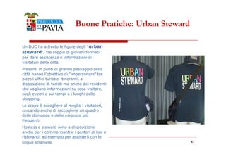 Buone Pratiche: Urban Steward 
Un DUC ha attivato le figure degli urban 
steward, tre coppie di giovani formati 
per dare assistenza e informazioni ai 
visitatori della città. 
Presenti in punti di grande passaggio della 
città hanno l’obiettivo di “impersonare” tre 
piccoli uffici turistici itineranti, a 
4411 
disposizione di turisti ma anche dei residenti 
che vogliano informazioni su cosa visitare, 
sugli eventi e sui tempi e i luoghi dello 
shopping. 
Lo scopo è accogliere al meglio i visitatori, 
cercando anche di raccogliere un quadro 
delle domande e delle esigenze più 
frequenti. 
Hostess e steward sono a disposizione 
anche per i commercianti e i gestori di bar e 
ristoranti, ad esempio per assisterli con le 
lingue straniere. 
 