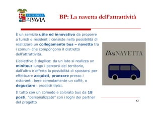 BP: La navetta dell’attrattività 
È un servizio utile ed innovativo da proporre 
a turisti e residenti: consiste nella possibilità di 
realizzare un collegamento bus – navetta tra 
i comuni che compongono il distretto 
dell’attrattività. 
4422 
L’obiettivo è duplice: da un lato si realizza un 
minitour lungo i percorsi del territorio, 
dall’altro è offerta la possibilità di spostarsi per 
effettuare acquisti, pranzare presso i 
ristoranti, bere comodamente un caffè, o 
degustare i prodotti tipici. 
Il tutto con un comodo e colorato bus da 18 
posti, “personalizzato” con i loghi dei partner 
del progetto 
 