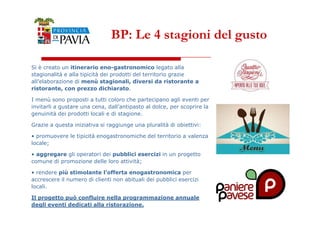 BP: Le 4 stagioni del gusto 
Si è creato un itinerario eno-gastronomico legato alla 
stagionalità e alla tipicità dei prodotti del territorio grazie 
all’elaborazione di menù stagionali, diversi da ristorante a 
ristorante, con prezzo dichiarato. 
I menù sono proposti a tutti coloro che partecipano agli eventi per 
invitarli a gustare una cena, dall’antipasto al dolce, per scoprire la 
genuinità dei prodotti locali e di stagione. 
4433 
Grazie a questa iniziativa si raggiunge una pluralità di obiettivi: 
• promuovere le tipicità enogastronomiche del territorio a valenza 
locale; 
• aggregare gli operatori dei pubblici esercizi in un progetto 
comune di promozione delle loro attività; 
• rendere più stimolante l’offerta enogastronomica per 
accrescere il numero di clienti non abituali dei pubblici esercizi 
locali. 
Il progetto può confluire nella programmazione annuale 
degli eventi dedicati alla ristorazione. 
 