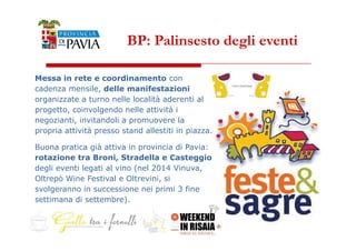 BP: Palinsesto degli eventi 
Messa in rete e coordinamento con 
cadenza mensile, delle manifestazioni 
organizzate a turno nelle località aderenti al 
progetto, coinvolgendo nelle attività i 
negozianti, invitandoli a promuovere la 
4455 
propria attività presso stand allestiti in piazza. 
Buona pratica già attiva in provincia di Pavia: 
rotazione tra Broni, Stradella e Casteggio 
degli eventi legati al vino (nel 2014 Vinuva, 
Oltrepò Wine Festival e Oltrevini, si 
svolgeranno in successione nei primi 3 fine 
settimana di settembre). 
 