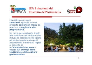 BP: I ristoranti del 
Distretto dell’Attrattività 
L’iniziativa coinvolge i 
ristoranti legandoli ad una 
proposta comune di menù da 
proporre in aggiunta alla 
propria carta. 
Un menù personalizzato legato 
4466 
alla tradizione del territorio che 
includa le eccellenze e le tipicità 
alimentari prodotte da realtà 
appartenenti al distretto, legate 
al concetto di 
un’alimentazione sana e 
basata sui principi della 
tradizione e della cultura 
gastronomica. 
 