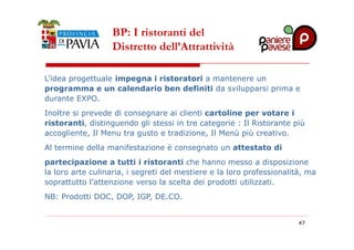 BP: I ristoranti del 
Distretto dell’Attrattività 
L’idea progettuale impegna i ristoratori a mantenere un 
programma e un calendario ben definiti da svilupparsi prima e 
durante EXPO. 
Inoltre si prevede di consegnare ai clienti cartoline per votare i 
ristoranti, distinguendo gli stessi in tre categorie : Il Ristorante più 
accogliente, Il Menu tra gusto e tradizione, Il Menù più creativo. 
Al termine della manifestazione è consegnato un attestato di 
partecipazione a tutti i ristoranti che hanno messo a disposizione 
la loro arte culinaria, i segreti del mestiere e la loro professionalità, ma 
soprattutto l’attenzione verso la scelta dei prodotti utilizzati. 
NB: Prodotti DOC, DOP, IGP, DE.CO. 
4477 
 