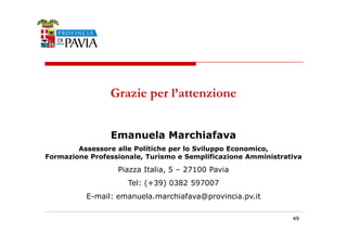 Grazie per l’attenzione 
444999 
Emanuela Marchiafava 
Assessore alle Politiche per lo Sviluppo Economico, 
Formazione Professionale, Turismo e Semplificazione Amministrativa 
Piazza Italia, 5 – 27100 Pavia 
Tel: (+39) 0382 597007 
E-mail: emanuela.marchiafava@provincia.pv.it 
