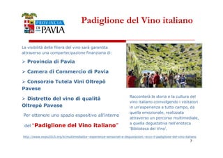 Padiglione del Vino italiano 
La visibilità della filiera del vino sarà garantita 
attraverso una compartecipazione finanziaria di: 
 Provincia di Pavia 
 Camera di Commercio di Pavia 
Consorzio Tutela Vini Oltrepò 
7 
 Pavese 
 Distretto del vino di qualità 
Oltrepò Pavese 
Per ottenere uno spazio espositivo all’interno 
del “Padiglione del Vino italiano” 
Racconterà la storia e la cultura del 
vino italiano coinvolgendo i visitatori 
in un'esperienza a tutto campo, da 
quella emozionale, realizzata 
attraverso un percorso multimediale, 
a quella degustativa nell'enoteca 
'Biblioteca del Vino'. 
http://www.expo2015.org/it/multimedialita--esperienze-sensoriali-e-degustazioni.-ecco-il-padiglione-del-vino-italiano 
 