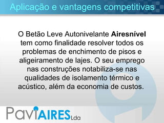 Aplicação e vantagens competitivas O Betão Leve Autonivelante  Airesnível  tem como finalidade resolver todos os problemas de enchimento de pisos e aligeiramento de lajes. O seu emprego nas construções notabiliza-se nas qualidades de isolamento térmico e acústico, além da economia de custos.  