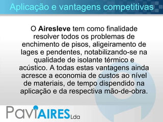 Aplicação e vantagens competitivas O  Airesleve  tem como finalidade resolver todos os problemas de enchimento de pisos, aligeiramento de lages e pendentes, notabilizando-se na qualidade de isolante térmico e acústico. A todas estas vantagens ainda acresce a economia de custos ao nível de materiais, de tempo dispendido na aplicação e da respectiva mão-de-obra. 