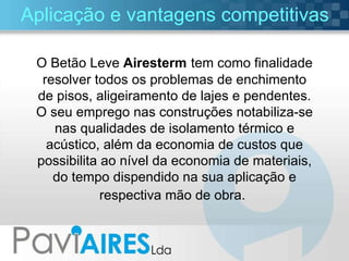 Aplicação e vantagens competitivas O Betão Leve  Airesterm   tem como finalidade resolver todos os problemas de enchimento de pisos, aligeiramento de lajes e pendentes. O seu emprego nas construções notabiliza-se nas qualidades de isolamento térmico e acústico, além da economia de custos que possibilita ao nível da economia de materiais, do tempo dispendido na sua aplicação e respectiva mão de obra.   